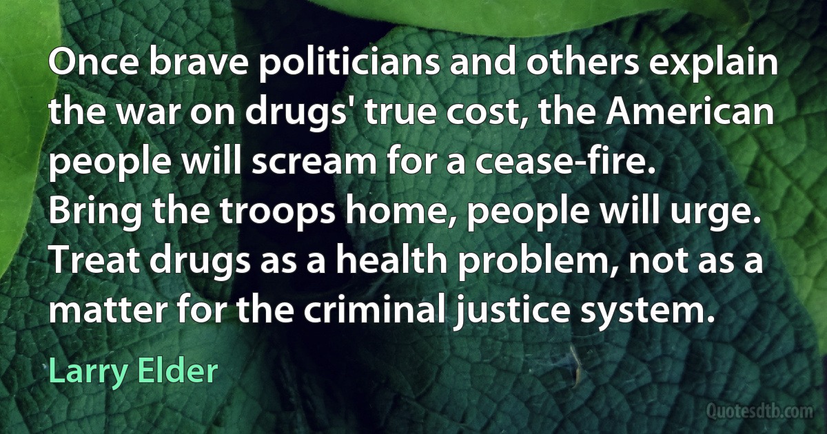 Once brave politicians and others explain the war on drugs' true cost, the American people will scream for a cease-fire. Bring the troops home, people will urge. Treat drugs as a health problem, not as a matter for the criminal justice system. (Larry Elder)