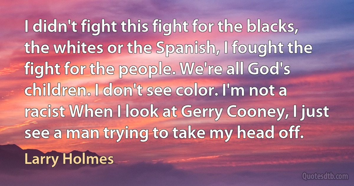 I didn't fight this fight for the blacks, the whites or the Spanish, I fought the fight for the people. We're all God's children. I don't see color. I'm not a racist When I look at Gerry Cooney, I just see a man trying to take my head off. (Larry Holmes)