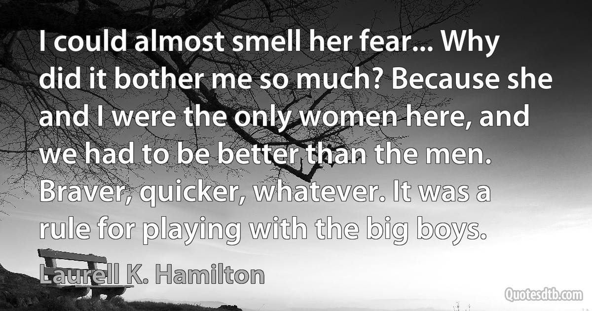 I could almost smell her fear... Why did it bother me so much? Because she and I were the only women here, and we had to be better than the men. Braver, quicker, whatever. It was a rule for playing with the big boys. (Laurell K. Hamilton)