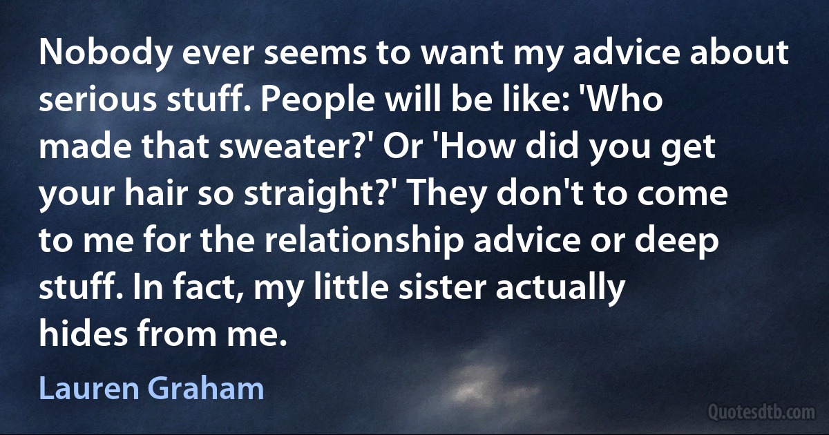 Nobody ever seems to want my advice about serious stuff. People will be like: 'Who made that sweater?' Or 'How did you get your hair so straight?' They don't to come to me for the relationship advice or deep stuff. In fact, my little sister actually hides from me. (Lauren Graham)