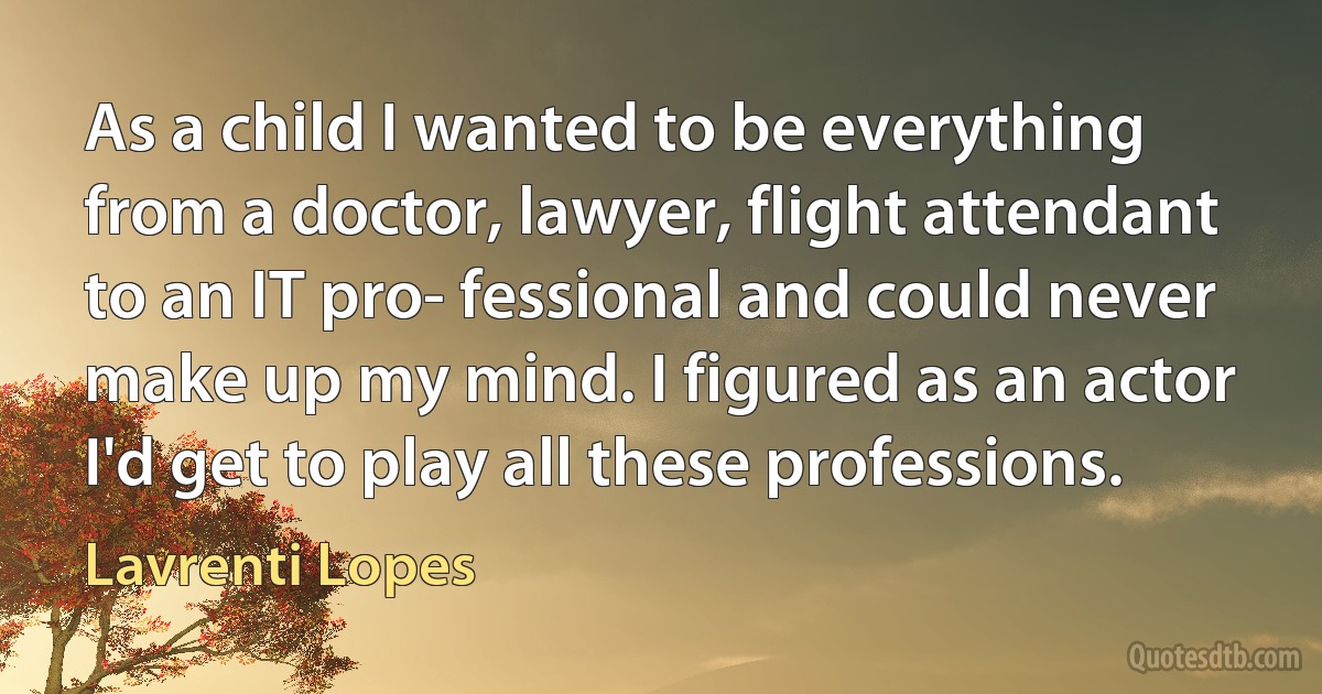 As a child I wanted to be everything from a doctor, lawyer, flight attendant to an IT pro- fessional and could never make up my mind. I figured as an actor I'd get to play all these professions. (Lavrenti Lopes)