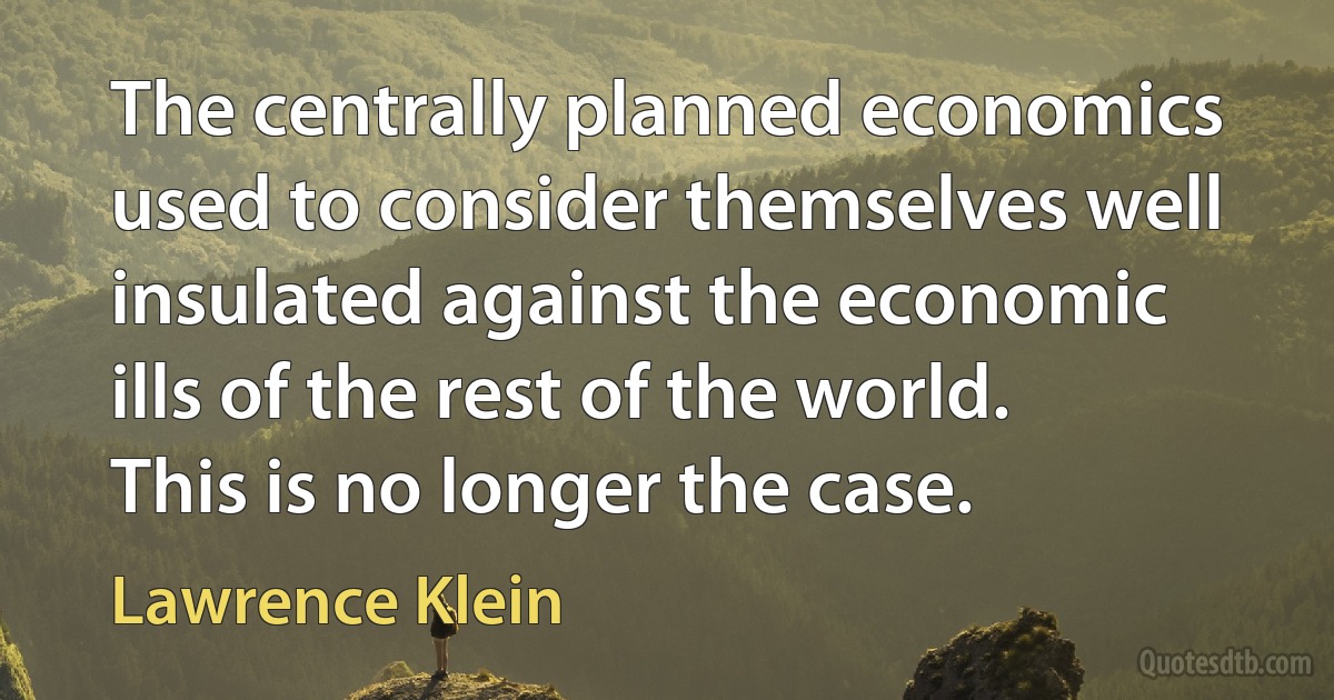 The centrally planned economics used to consider themselves well insulated against the economic ills of the rest of the world. This is no longer the case. (Lawrence Klein)