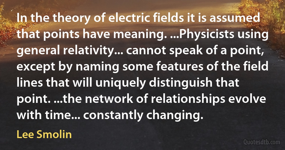 In the theory of electric fields it is assumed that points have meaning. ...Physicists using general relativity... cannot speak of a point, except by naming some features of the field lines that will uniquely distinguish that point. ...the network of relationships evolve with time... constantly changing. (Lee Smolin)