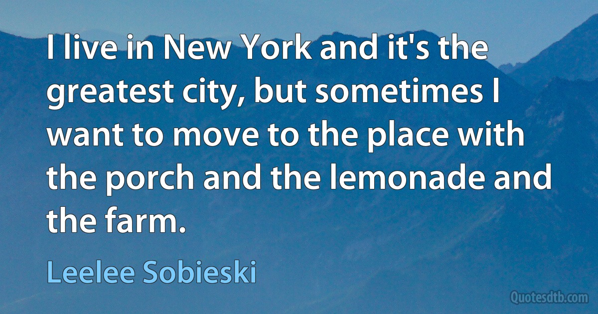 I live in New York and it's the greatest city, but sometimes I want to move to the place with the porch and the lemonade and the farm. (Leelee Sobieski)