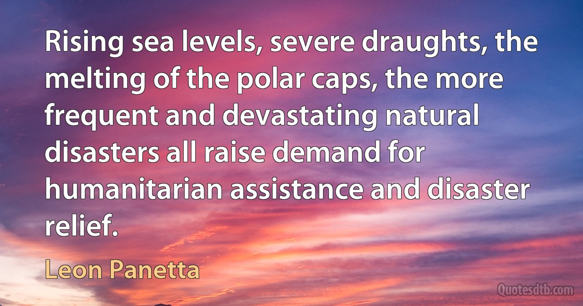 Rising sea levels, severe draughts, the melting of the polar caps, the more frequent and devastating natural disasters all raise demand for humanitarian assistance and disaster relief. (Leon Panetta)