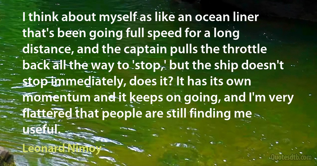 I think about myself as like an ocean liner that's been going full speed for a long distance, and the captain pulls the throttle back all the way to 'stop,' but the ship doesn't stop immediately, does it? It has its own momentum and it keeps on going, and I'm very flattered that people are still finding me useful. (Leonard Nimoy)