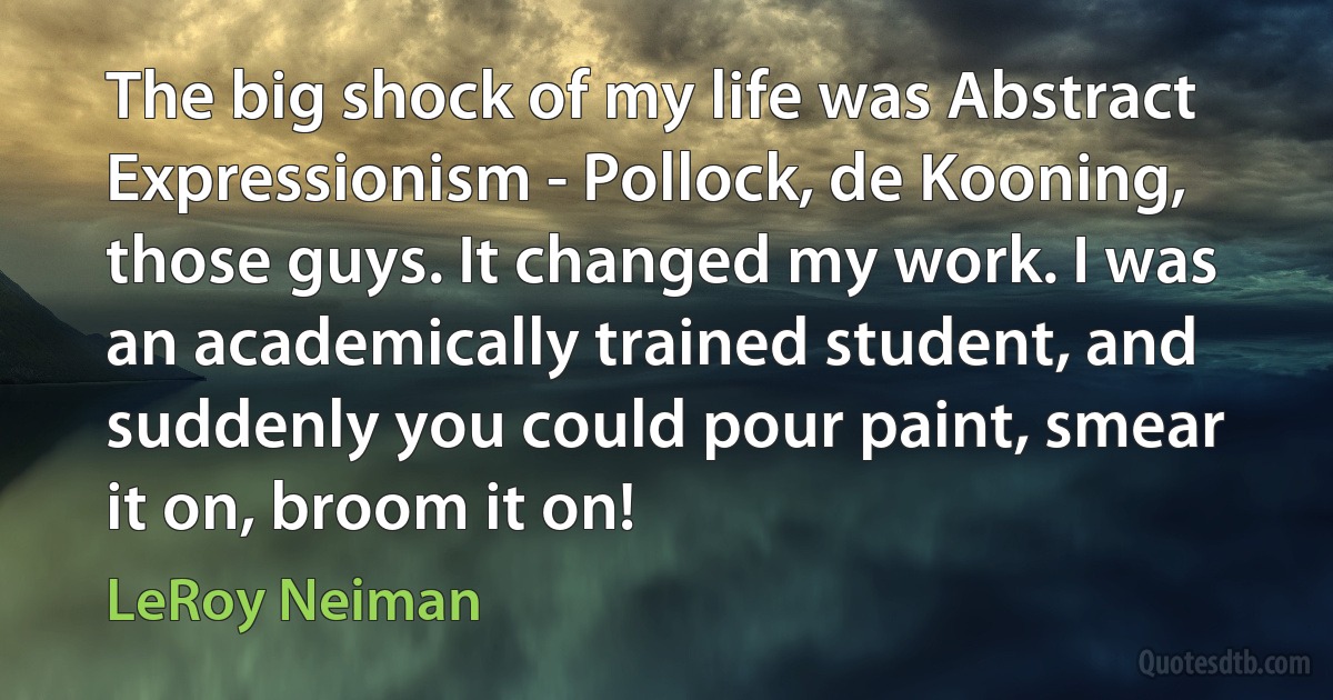 The big shock of my life was Abstract Expressionism - Pollock, de Kooning, those guys. It changed my work. I was an academically trained student, and suddenly you could pour paint, smear it on, broom it on! (LeRoy Neiman)