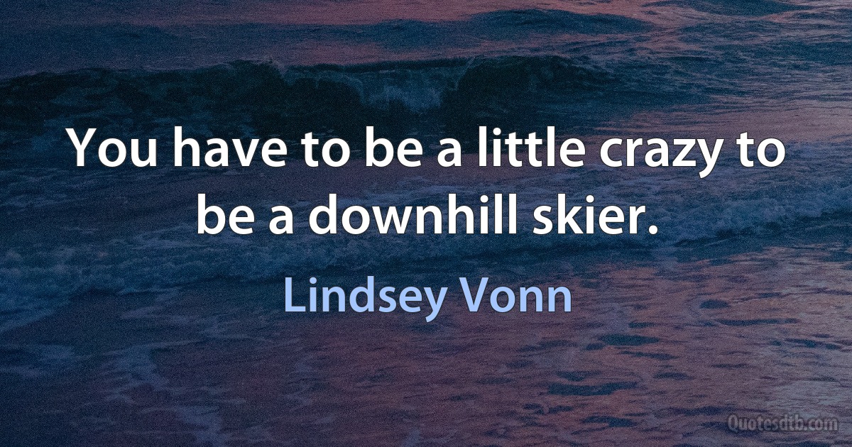 You have to be a little crazy to be a downhill skier. (Lindsey Vonn)