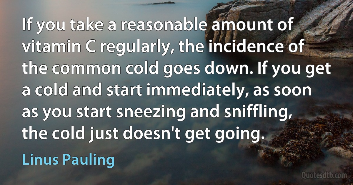 If you take a reasonable amount of vitamin C regularly, the incidence of the common cold goes down. If you get a cold and start immediately, as soon as you start sneezing and sniffling, the cold just doesn't get going. (Linus Pauling)