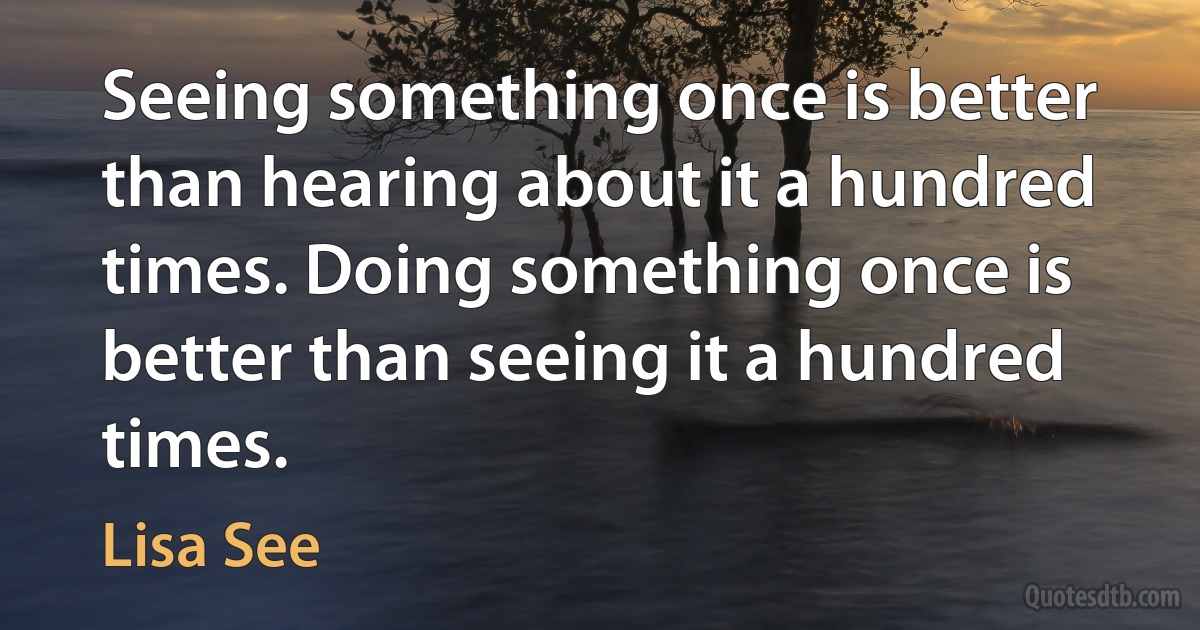 Seeing something once is better than hearing about it a hundred times. Doing something once is better than seeing it a hundred times. (Lisa See)