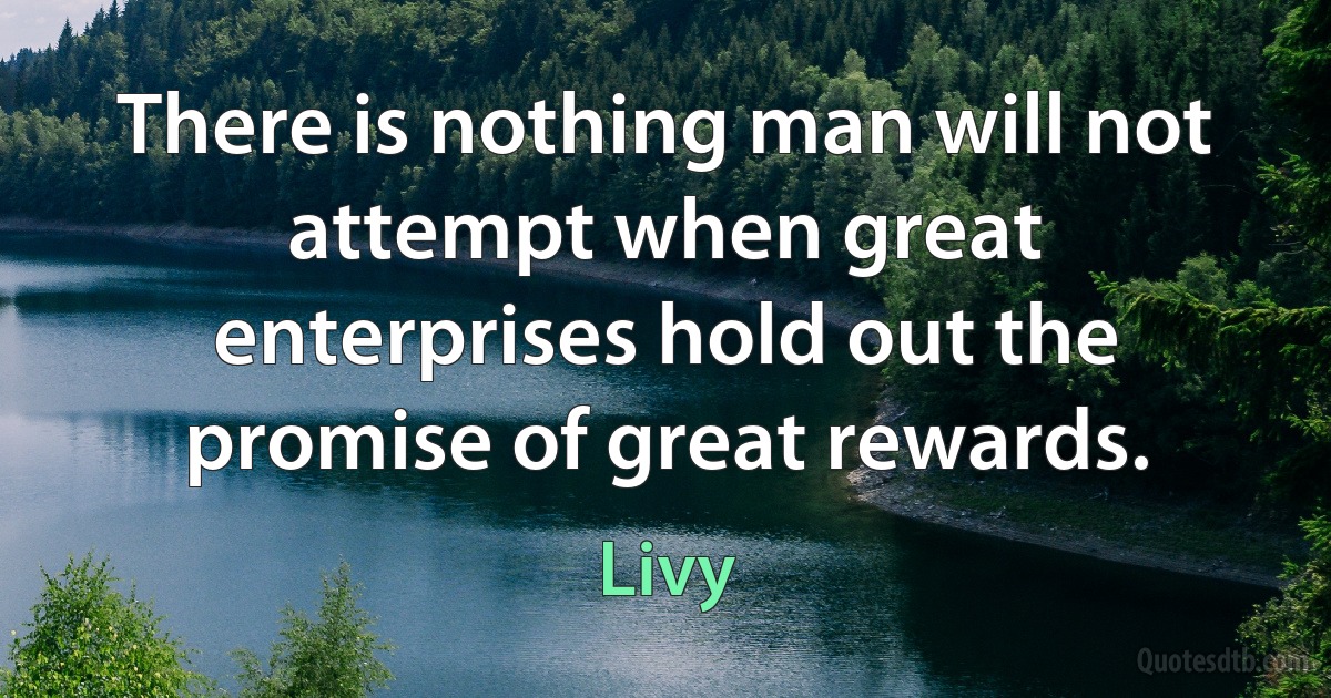 There is nothing man will not attempt when great enterprises hold out the promise of great rewards. (Livy)