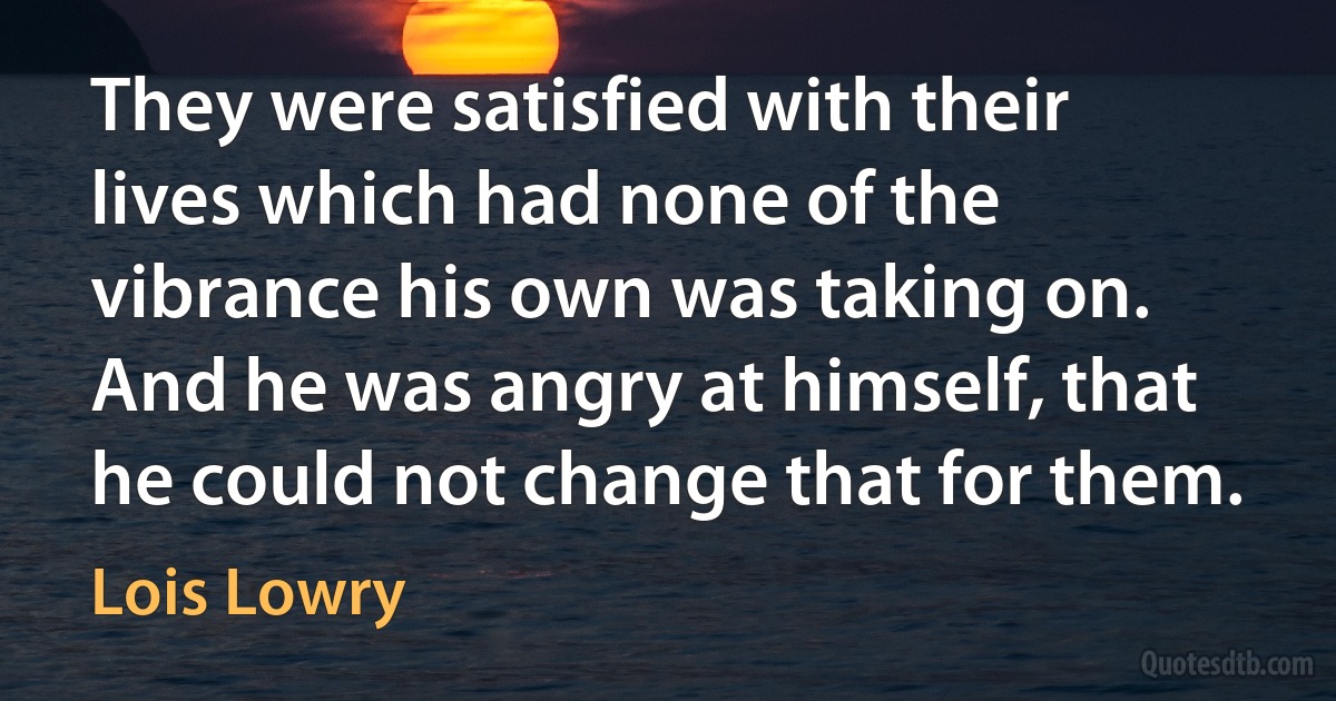 They were satisfied with their lives which had none of the vibrance his own was taking on. And he was angry at himself, that he could not change that for them. (Lois Lowry)