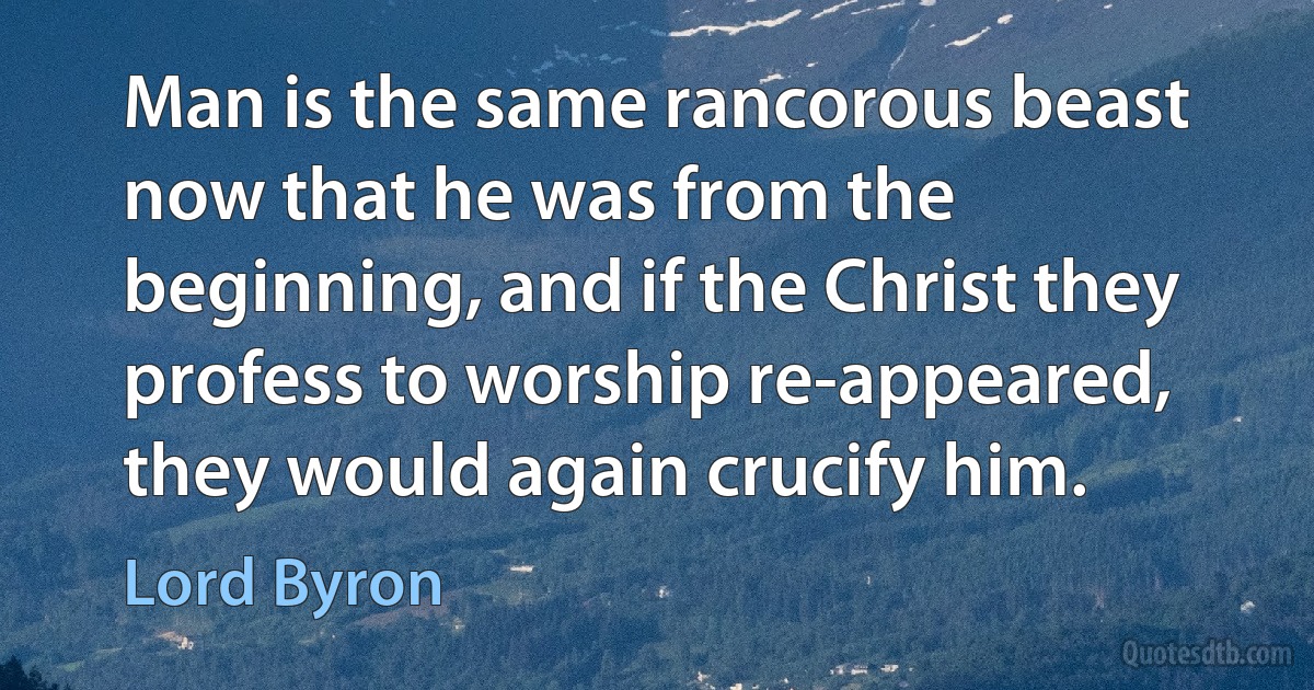 Man is the same rancorous beast now that he was from the beginning, and if the Christ they profess to worship re-appeared, they would again crucify him. (Lord Byron)