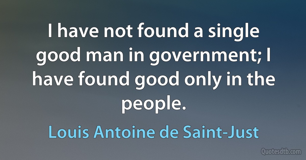 I have not found a single good man in government; I have found good only in the people. (Louis Antoine de Saint-Just)