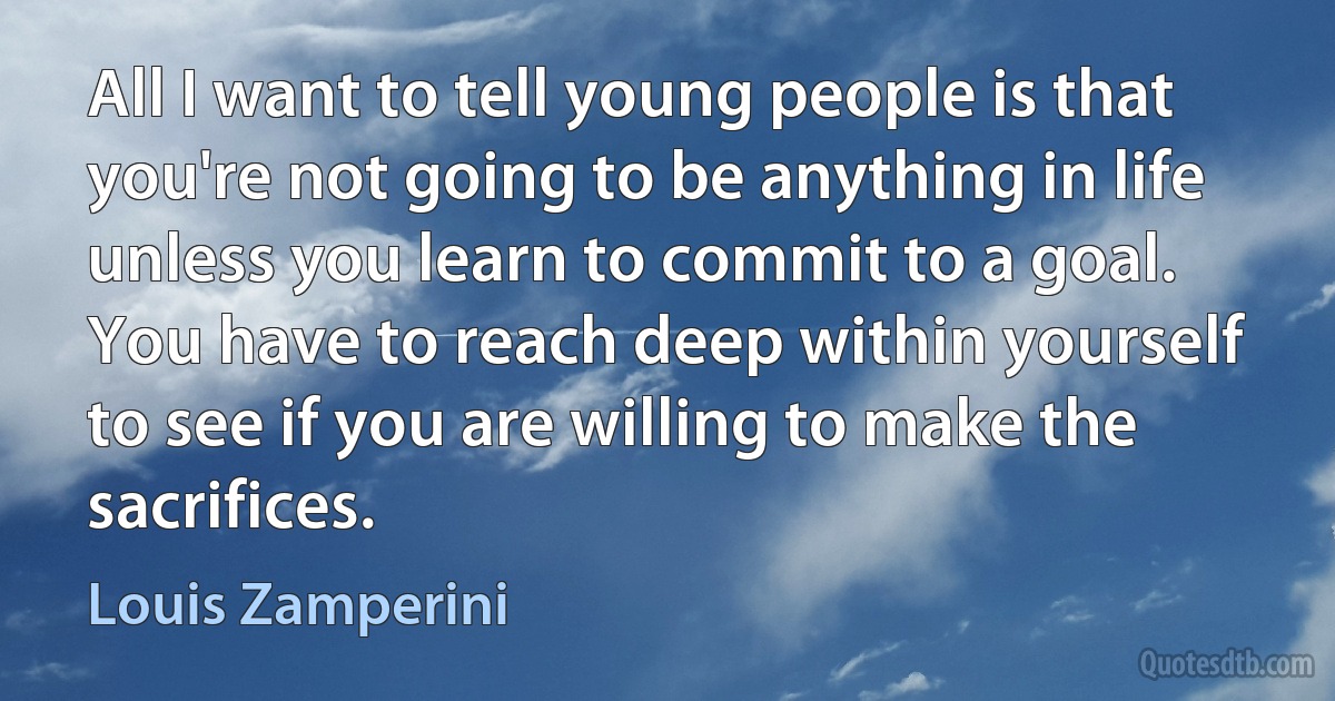 All I want to tell young people is that you're not going to be anything in life unless you learn to commit to a goal. You have to reach deep within yourself to see if you are willing to make the sacrifices. (Louis Zamperini)