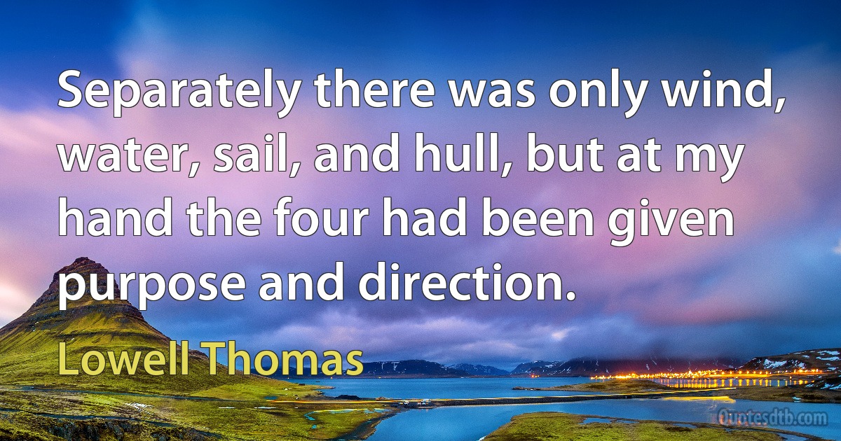 Separately there was only wind, water, sail, and hull, but at my hand the four had been given purpose and direction. (Lowell Thomas)