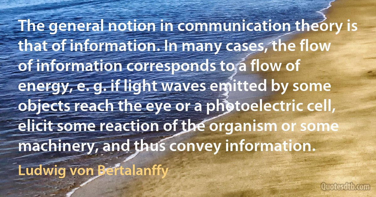 The general notion in communication theory is that of information. In many cases, the flow of information corresponds to a flow of energy, e. g. if light waves emitted by some objects reach the eye or a photoelectric cell, elicit some reaction of the organism or some machinery, and thus convey information. (Ludwig von Bertalanffy)