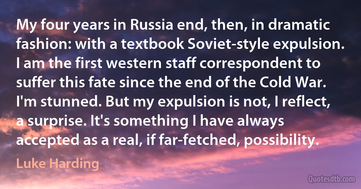 My four years in Russia end, then, in dramatic fashion: with a textbook Soviet-style expulsion. I am the first western staff correspondent to suffer this fate since the end of the Cold War. I'm stunned. But my expulsion is not, I reflect, a surprise. It's something I have always accepted as a real, if far-fetched, possibility. (Luke Harding)