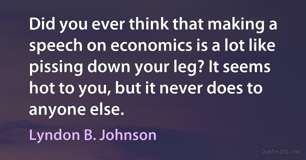 Did you ever think that making a speech on economics is a lot like pissing down your leg? It seems hot to you, but it never does to anyone else. (Lyndon B. Johnson)