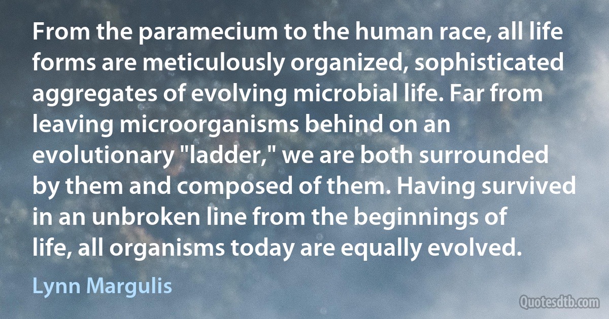 From the paramecium to the human race, all life forms are meticulously organized, sophisticated aggregates of evolving microbial life. Far from leaving microorganisms behind on an evolutionary "ladder," we are both surrounded by them and composed of them. Having survived in an unbroken line from the beginnings of life, all organisms today are equally evolved. (Lynn Margulis)