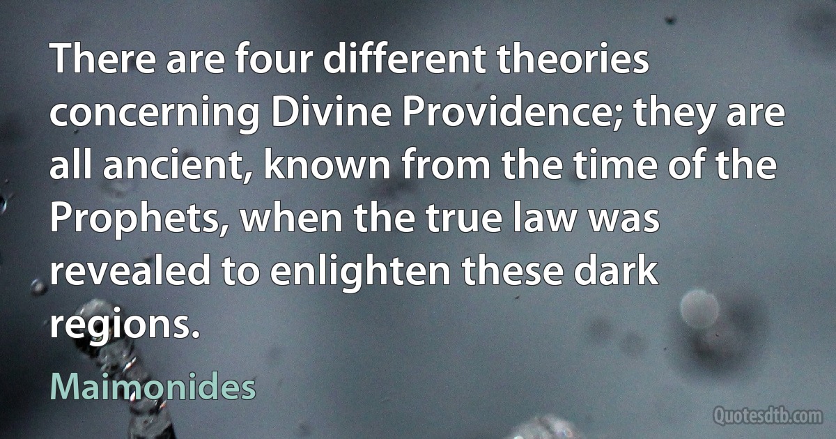 There are four different theories concerning Divine Providence; they are all ancient, known from the time of the Prophets, when the true law was revealed to enlighten these dark regions. (Maimonides)