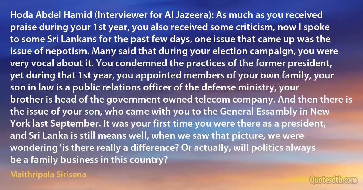 Hoda Abdel Hamid (Interviewer for Al Jazeera): As much as you received praise during your 1st year, you also received some criticism, now I spoke to some Sri Lankans for the past few days, one issue that came up was the issue of nepotism. Many said that during your election campaign, you were very vocal about it. You condemned the practices of the former president, yet during that 1st year, you appointed members of your own family, your son in law is a public relations officer of the defense ministry, your brother is head of the government owned telecom company. And then there is the issue of your son, who came with you to the General Essambly in New York last September. It was your first time you were there as a president, and Sri Lanka is still means well, when we saw that picture, we were wondering 'is there really a difference? Or actually, will politics always be a family business in this country? (Maithripala Sirisena)