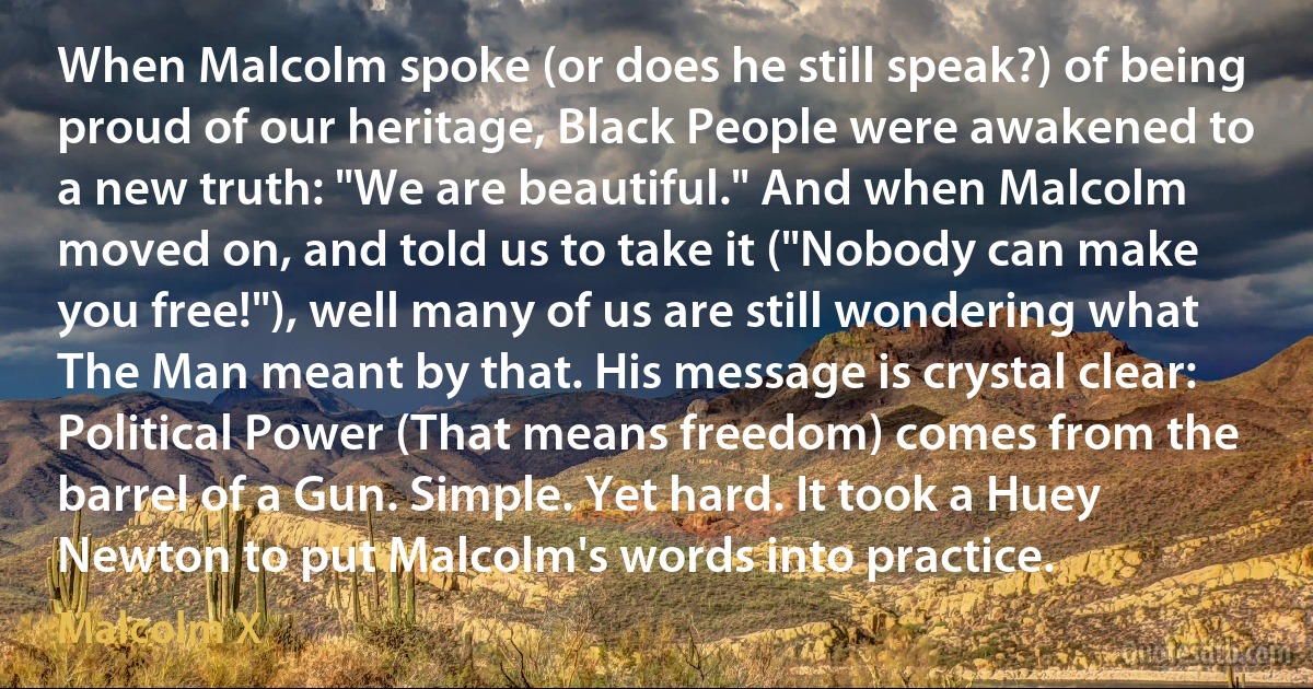 When Malcolm spoke (or does he still speak?) of being proud of our heritage, Black People were awakened to a new truth: "We are beautiful." And when Malcolm moved on, and told us to take it ("Nobody can make you free!"), well many of us are still wondering what The Man meant by that. His message is crystal clear: Political Power (That means freedom) comes from the barrel of a Gun. Simple. Yet hard. It took a Huey Newton to put Malcolm's words into practice. (Malcolm X)