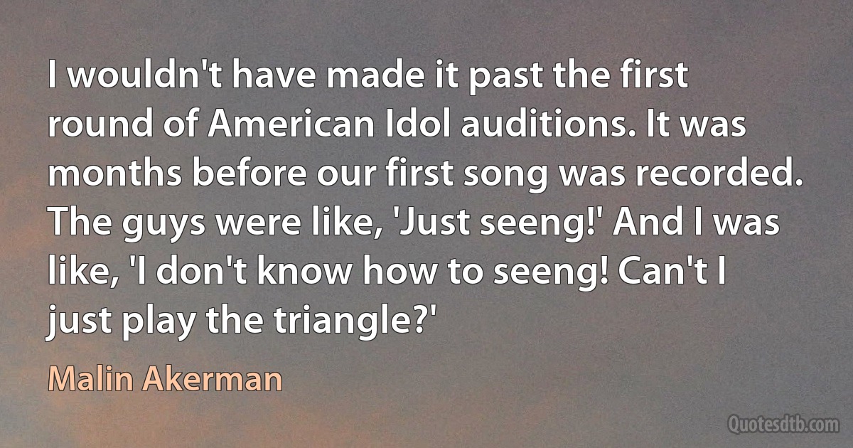 I wouldn't have made it past the first round of American Idol auditions. It was months before our first song was recorded. The guys were like, 'Just seeng!' And I was like, 'I don't know how to seeng! Can't I just play the triangle?' (Malin Akerman)