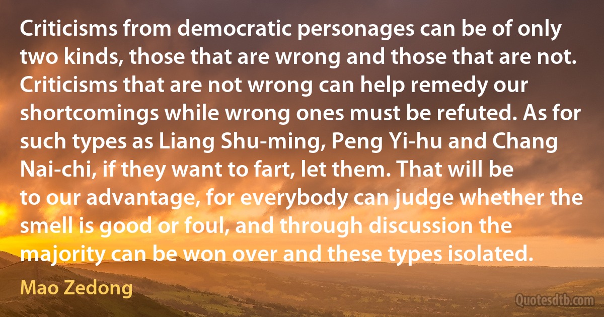 Criticisms from democratic personages can be of only two kinds, those that are wrong and those that are not. Criticisms that are not wrong can help remedy our shortcomings while wrong ones must be refuted. As for such types as Liang Shu-ming, Peng Yi-hu and Chang Nai-chi, if they want to fart, let them. That will be to our advantage, for everybody can judge whether the smell is good or foul, and through discussion the majority can be won over and these types isolated. (Mao Zedong)