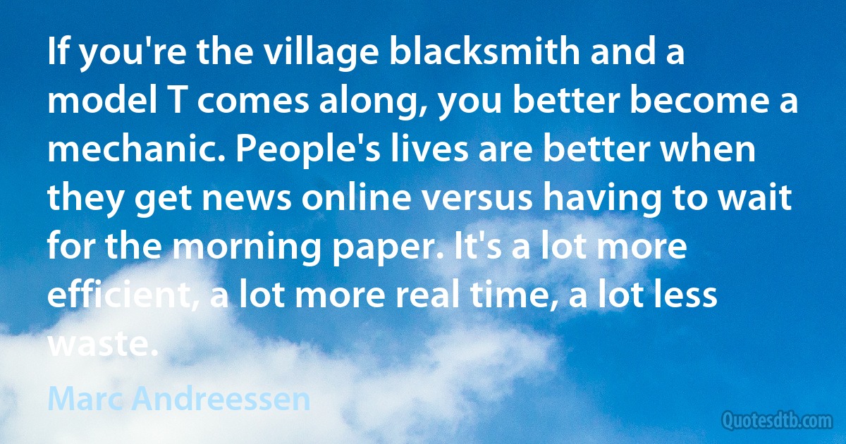 If you're the village blacksmith and a model T comes along, you better become a mechanic. People's lives are better when they get news online versus having to wait for the morning paper. It's a lot more efficient, a lot more real time, a lot less waste. (Marc Andreessen)