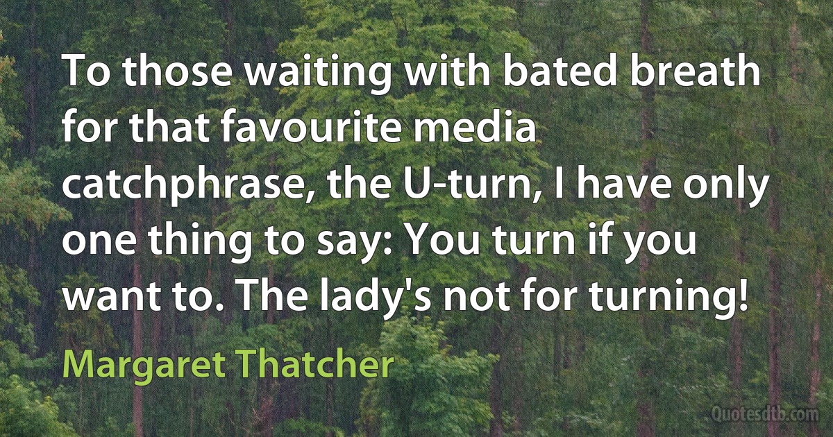 To those waiting with bated breath for that favourite media catchphrase, the U-turn, I have only one thing to say: You turn if you want to. The lady's not for turning! (Margaret Thatcher)