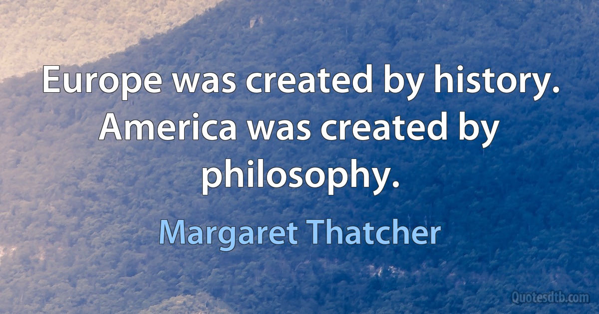 Europe was created by history. America was created by philosophy. (Margaret Thatcher)