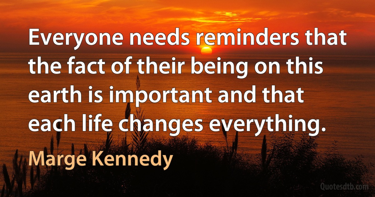 Everyone needs reminders that the fact of their being on this earth is important and that each life changes everything. (Marge Kennedy)