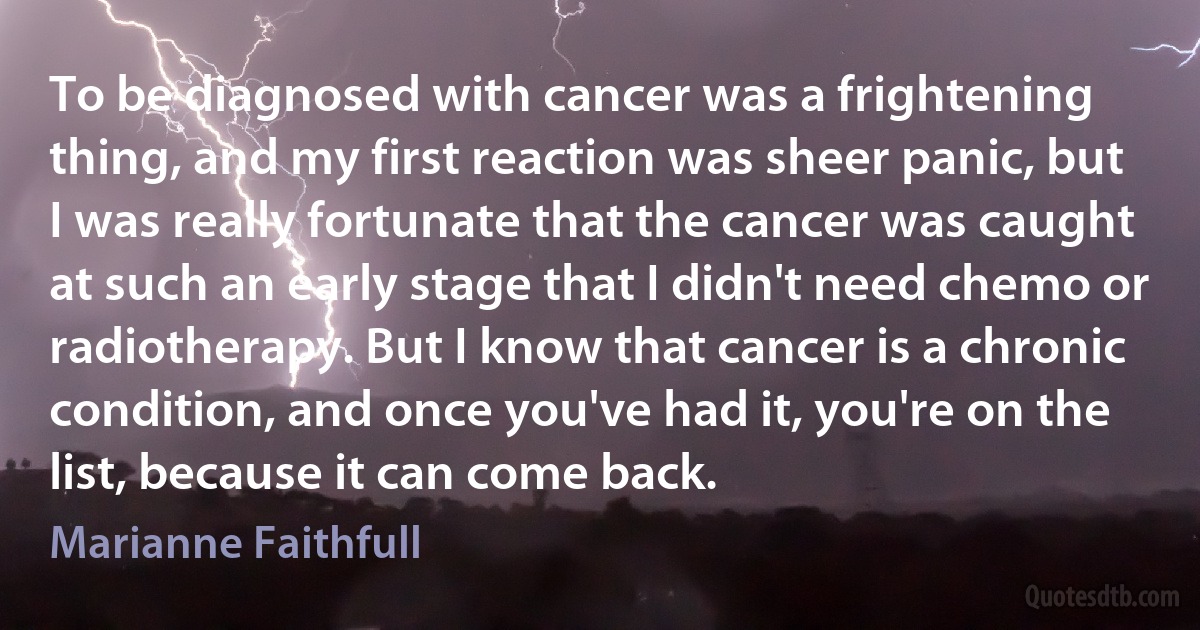 To be diagnosed with cancer was a frightening thing, and my first reaction was sheer panic, but I was really fortunate that the cancer was caught at such an early stage that I didn't need chemo or radiotherapy. But I know that cancer is a chronic condition, and once you've had it, you're on the list, because it can come back. (Marianne Faithfull)