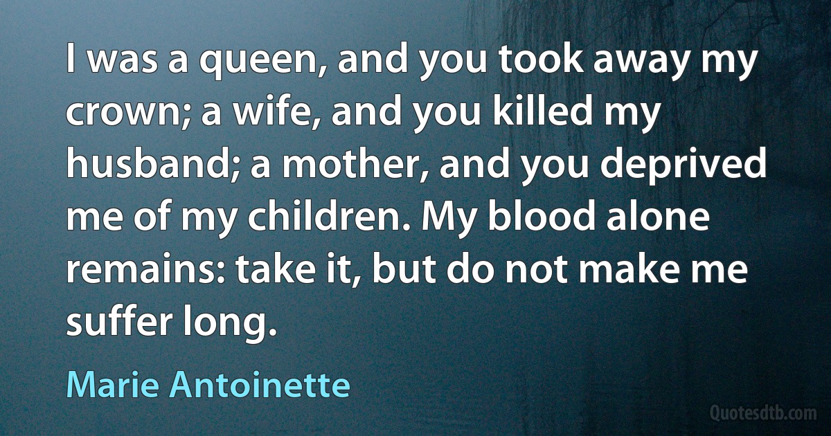 I was a queen, and you took away my crown; a wife, and you killed my husband; a mother, and you deprived me of my children. My blood alone remains: take it, but do not make me suffer long. (Marie Antoinette)