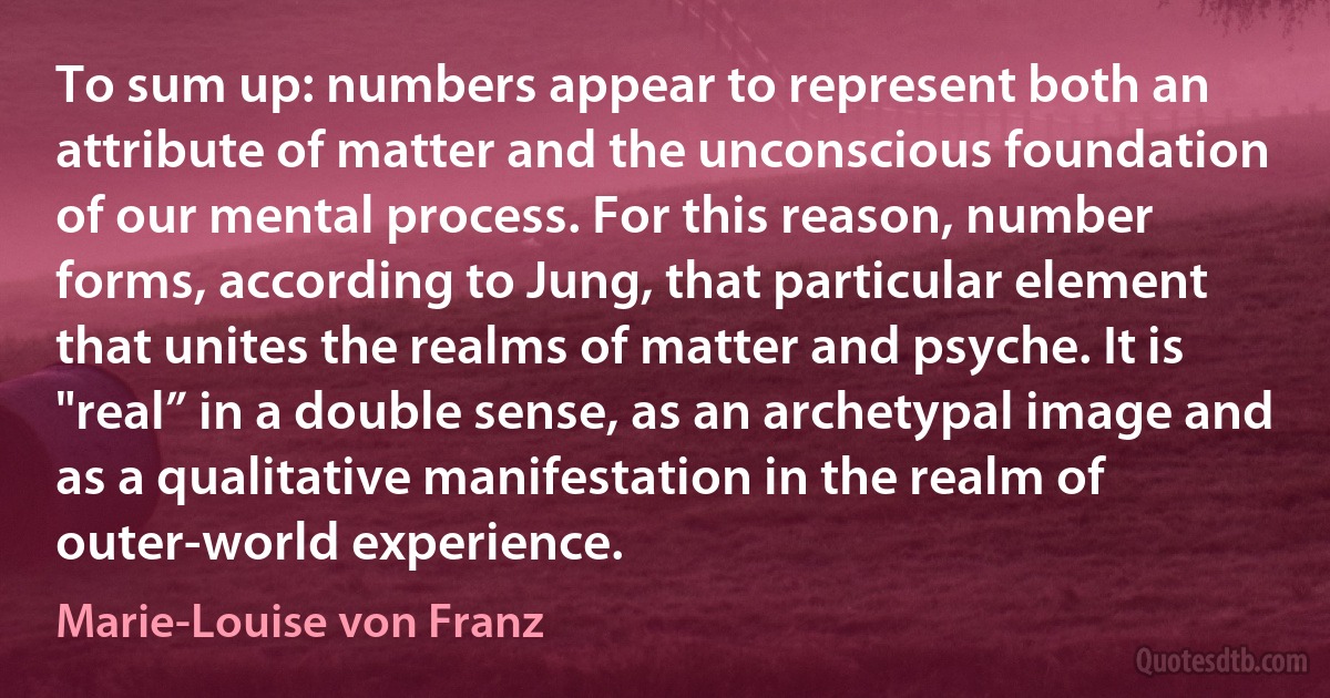 To sum up: numbers appear to represent both an attribute of matter and the unconscious foundation of our mental process. For this reason, number forms, according to Jung, that particular element that unites the realms of matter and psyche. It is "real” in a double sense, as an archetypal image and as a qualitative manifestation in the realm of outer-world experience. (Marie-Louise von Franz)