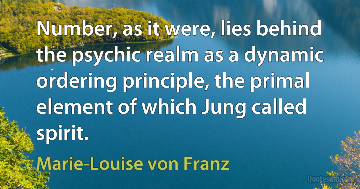 Number, as it were, lies behind the psychic realm as a dynamic ordering principle, the primal element of which Jung called spirit. (Marie-Louise von Franz)