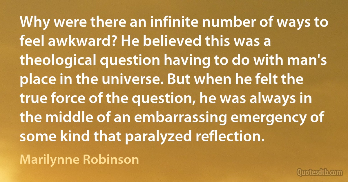 Why were there an infinite number of ways to feel awkward? He believed this was a theological question having to do with man's place in the universe. But when he felt the true force of the question, he was always in the middle of an embarrassing emergency of some kind that paralyzed reflection. (Marilynne Robinson)