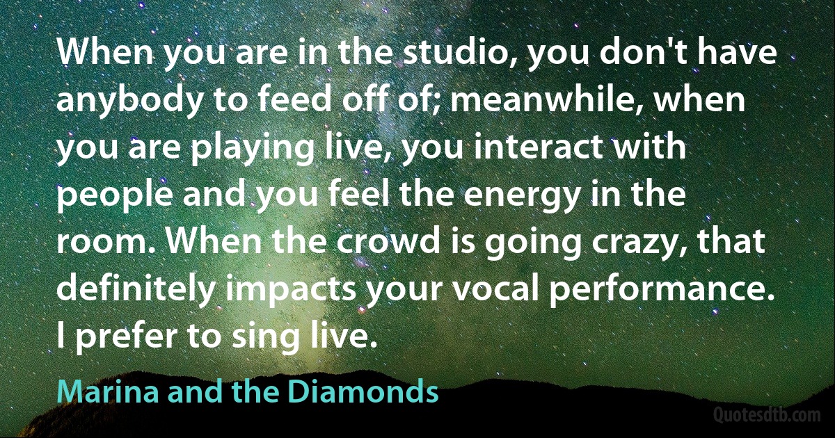 When you are in the studio, you don't have anybody to feed off of; meanwhile, when you are playing live, you interact with people and you feel the energy in the room. When the crowd is going crazy, that definitely impacts your vocal performance. I prefer to sing live. (Marina and the Diamonds)