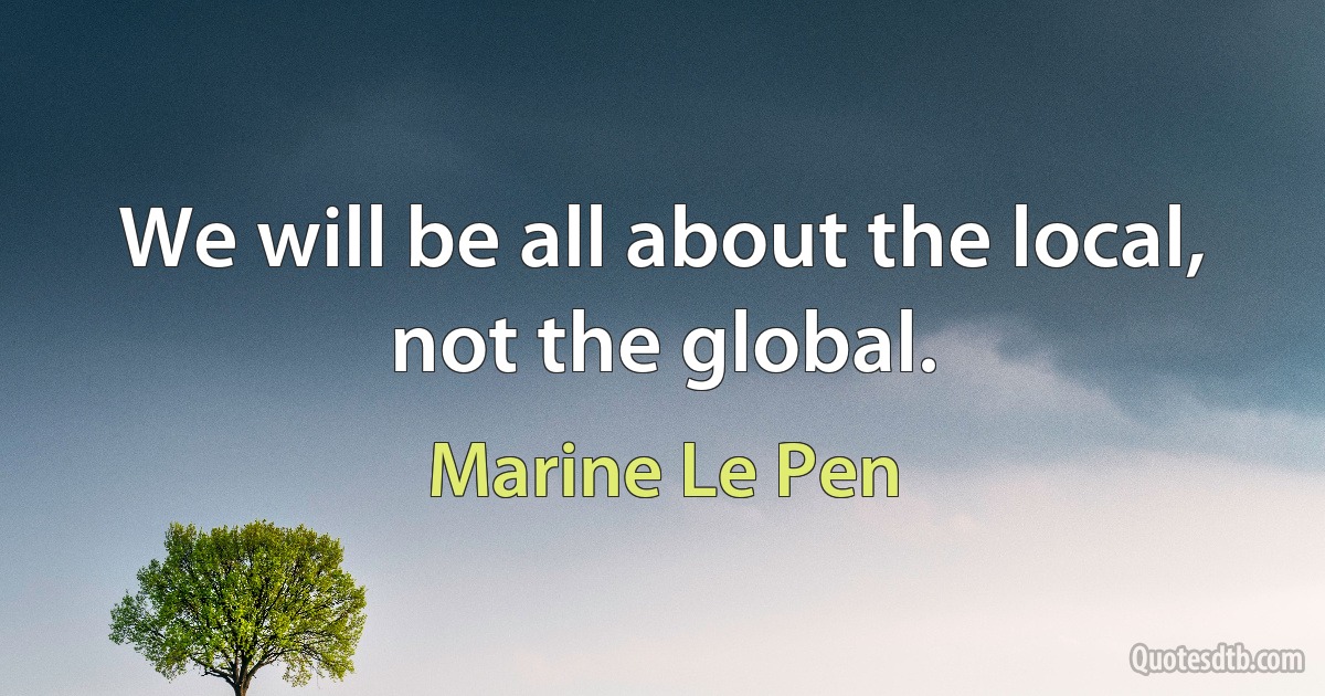 We will be all about the local, not the global. (Marine Le Pen)