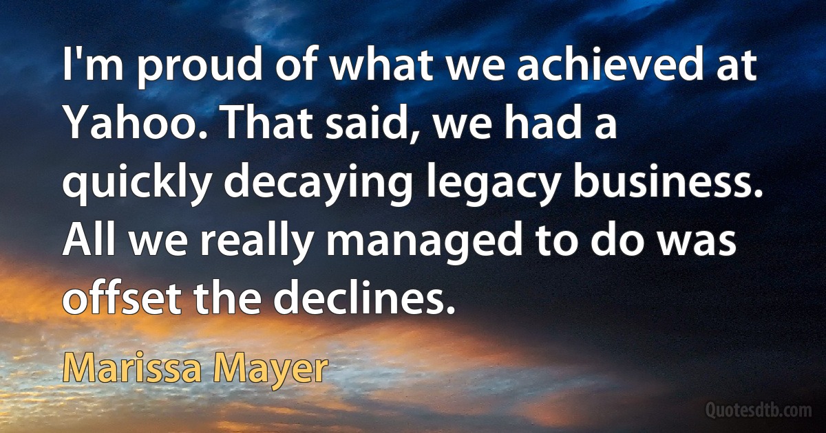 I'm proud of what we achieved at Yahoo. That said, we had a quickly decaying legacy business. All we really managed to do was offset the declines. (Marissa Mayer)