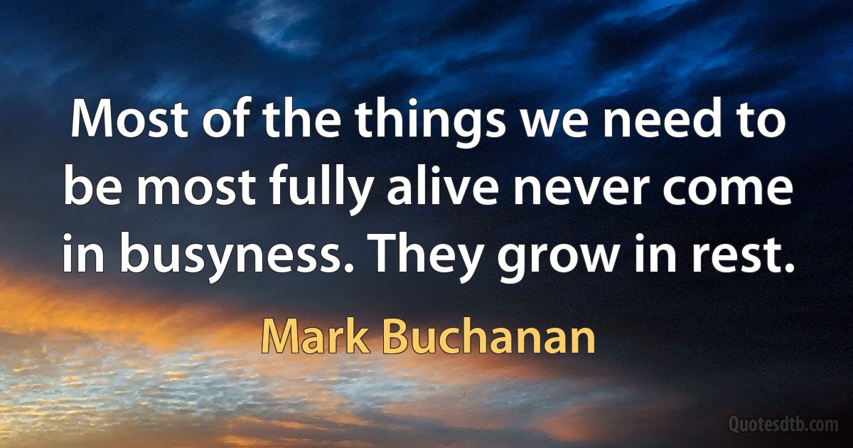 Most of the things we need to be most fully alive never come in busyness. They grow in rest. (Mark Buchanan)