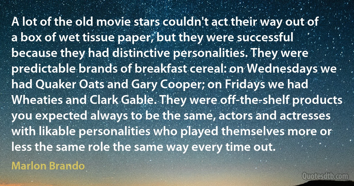 A lot of the old movie stars couldn't act their way out of a box of wet tissue paper, but they were successful because they had distinctive personalities. They were predictable brands of breakfast cereal: on Wednesdays we had Quaker Oats and Gary Cooper; on Fridays we had Wheaties and Clark Gable. They were off-the-shelf products you expected always to be the same, actors and actresses with likable personalities who played themselves more or less the same role the same way every time out. (Marlon Brando)