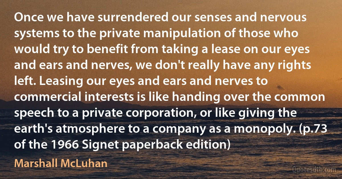 Once we have surrendered our senses and nervous systems to the private manipulation of those who would try to benefit from taking a lease on our eyes and ears and nerves, we don't really have any rights left. Leasing our eyes and ears and nerves to commercial interests is like handing over the common speech to a private corporation, or like giving the earth's atmosphere to a company as a monopoly. (p.73 of the 1966 Signet paperback edition) (Marshall McLuhan)