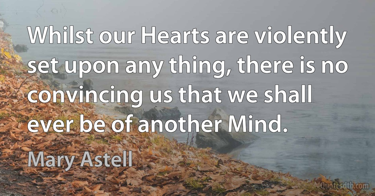 Whilst our Hearts are violently set upon any thing, there is no convincing us that we shall ever be of another Mind. (Mary Astell)