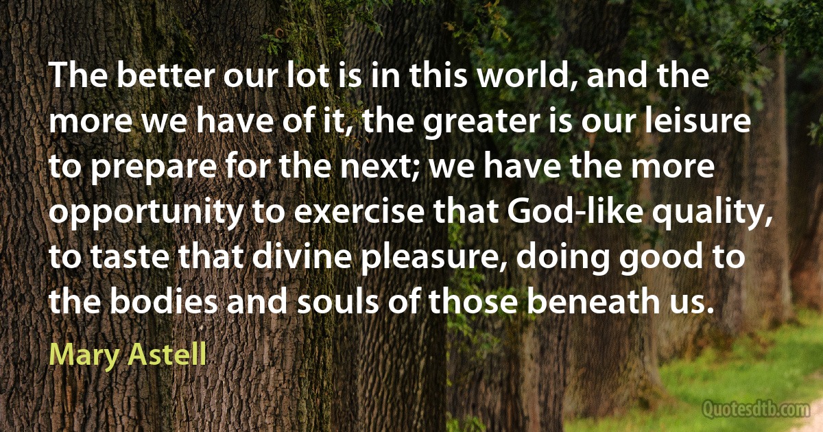 The better our lot is in this world, and the more we have of it, the greater is our leisure to prepare for the next; we have the more opportunity to exercise that God-like quality, to taste that divine pleasure, doing good to the bodies and souls of those beneath us. (Mary Astell)