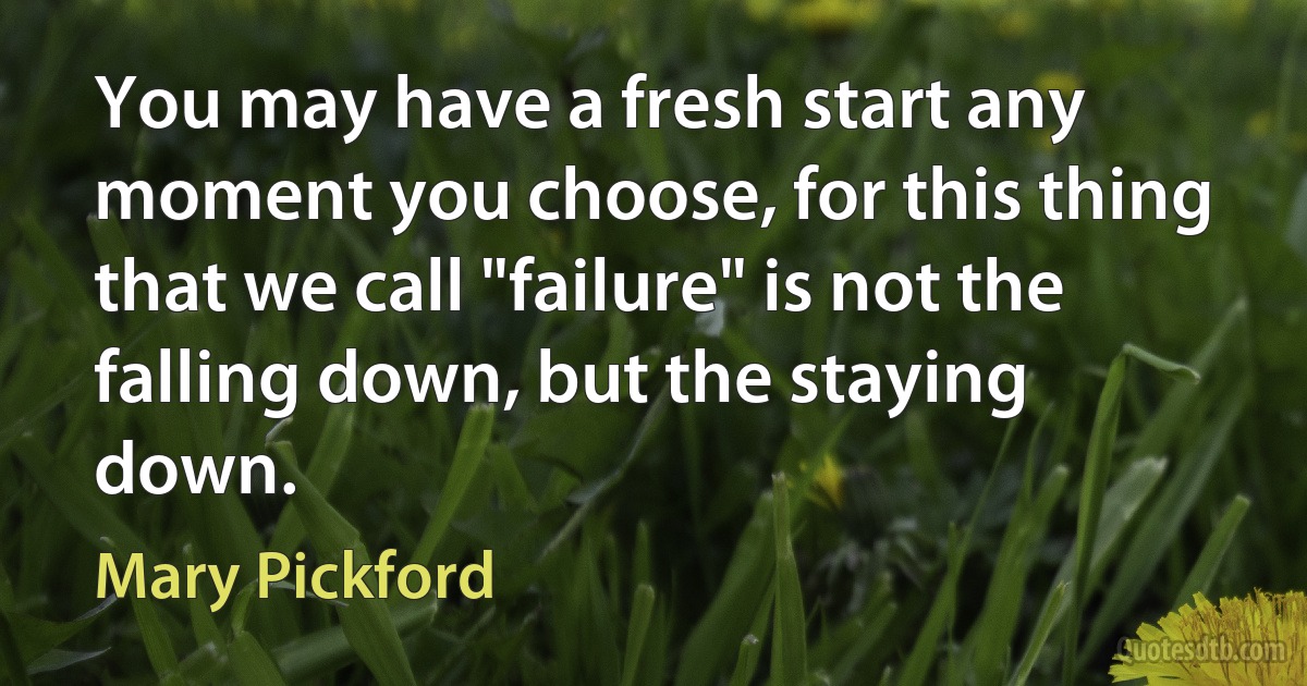 You may have a fresh start any moment you choose, for this thing that we call "failure" is not the falling down, but the staying down. (Mary Pickford)