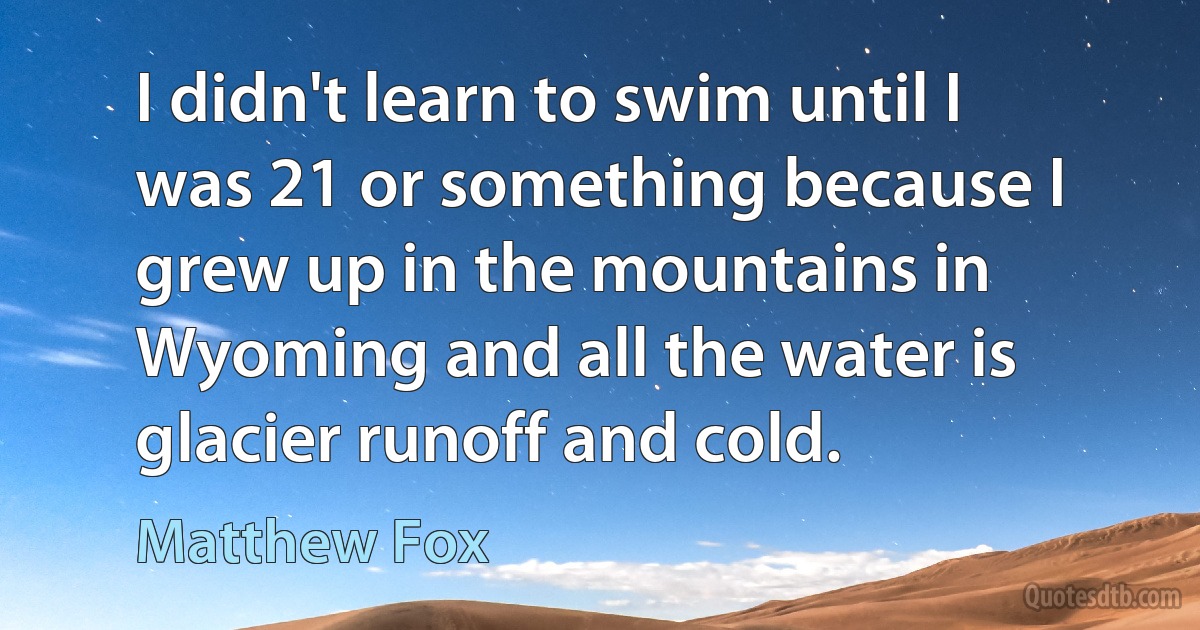 I didn't learn to swim until I was 21 or something because I grew up in the mountains in Wyoming and all the water is glacier runoff and cold. (Matthew Fox)