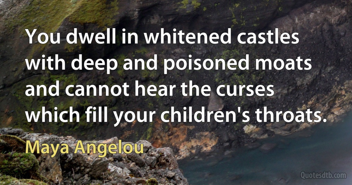 You dwell in whitened castles
with deep and poisoned moats
and cannot hear the curses
which fill your children's throats. (Maya Angelou)