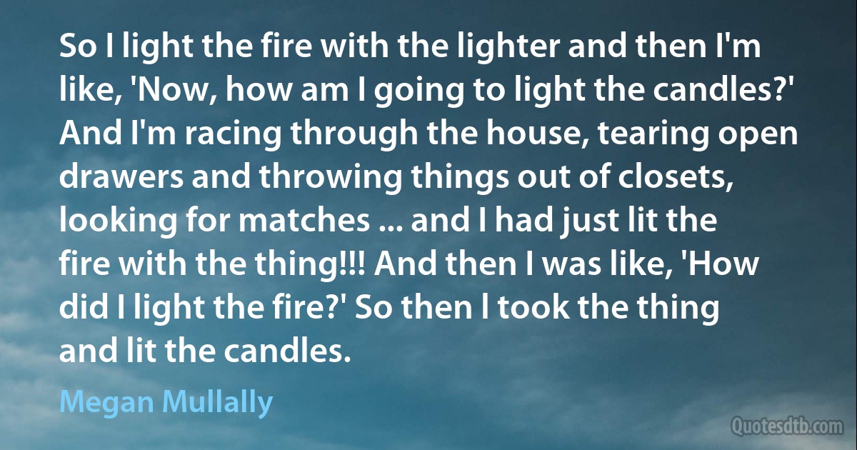 So I light the fire with the lighter and then I'm like, 'Now, how am I going to light the candles?' And I'm racing through the house, tearing open drawers and throwing things out of closets, looking for matches ... and I had just lit the fire with the thing!!! And then I was like, 'How did I light the fire?' So then l took the thing and lit the candles. (Megan Mullally)